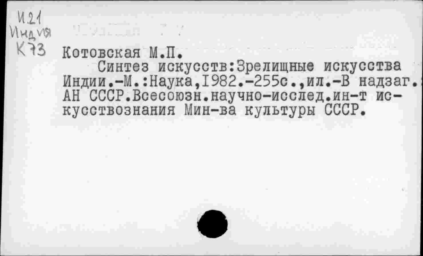 ﻿И К
И иди*
Котовская М.П.
Синтез искусств:Зрелищные искусства Индии.-М.:Наука,1982.-255с.,ил.-В надзаг. АН СССР.Всесоюзн.научно-исслед.ин-т искусствознания Мин-ва культуры СССР.